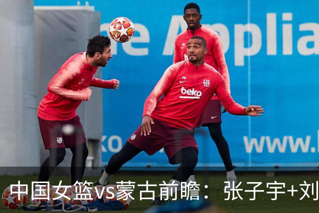 中国女篮vs蒙古前瞻：张子宇+刘禹彤PK归化中锋 剑指16连胜冲四强